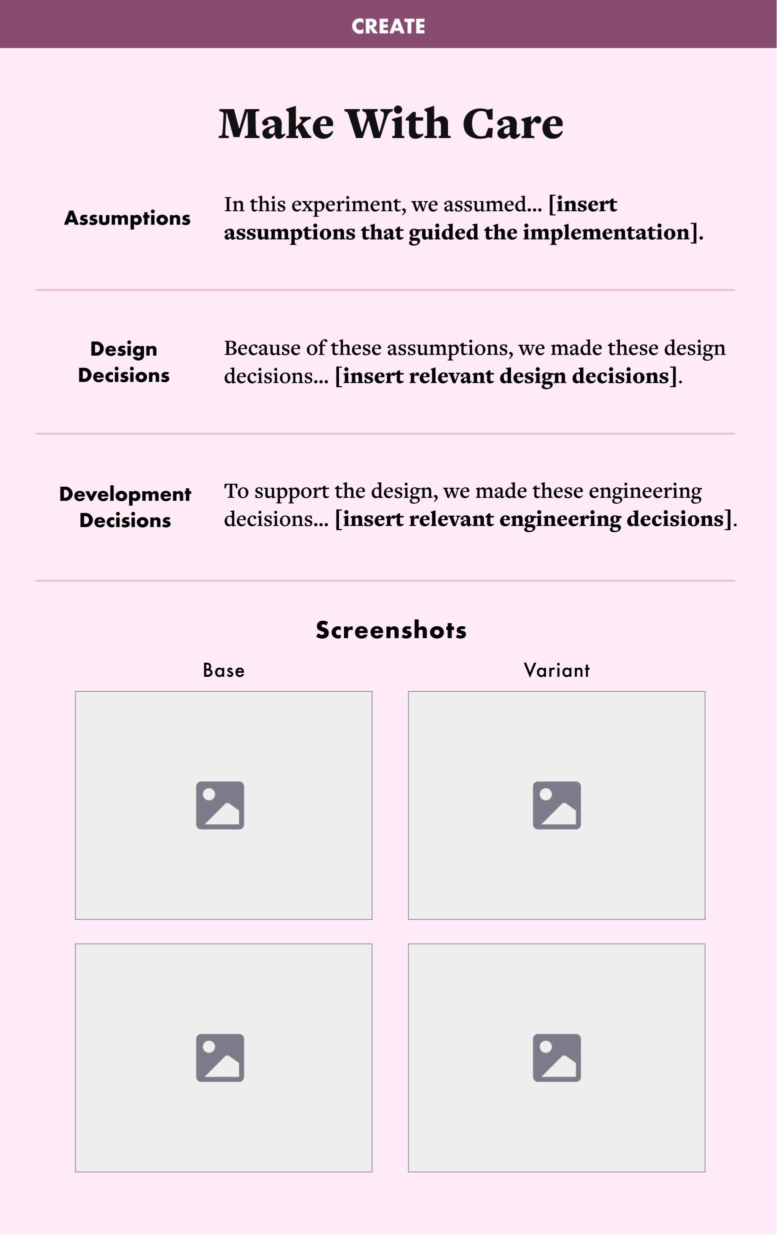 A template with blanks that you must fill in. Create: Make with Care Assumptions: In this experiment, we assumed... [insert assumptions that guided the implementation]. Design decisions: Because of these assumptions, we made these design decisions... [insert relevant design decisions]. Development decisions: To support the design, we made these engineering decisions... [insert relevant engineering decisions]. Empty spaces for screenshots of the baseline and the variant.