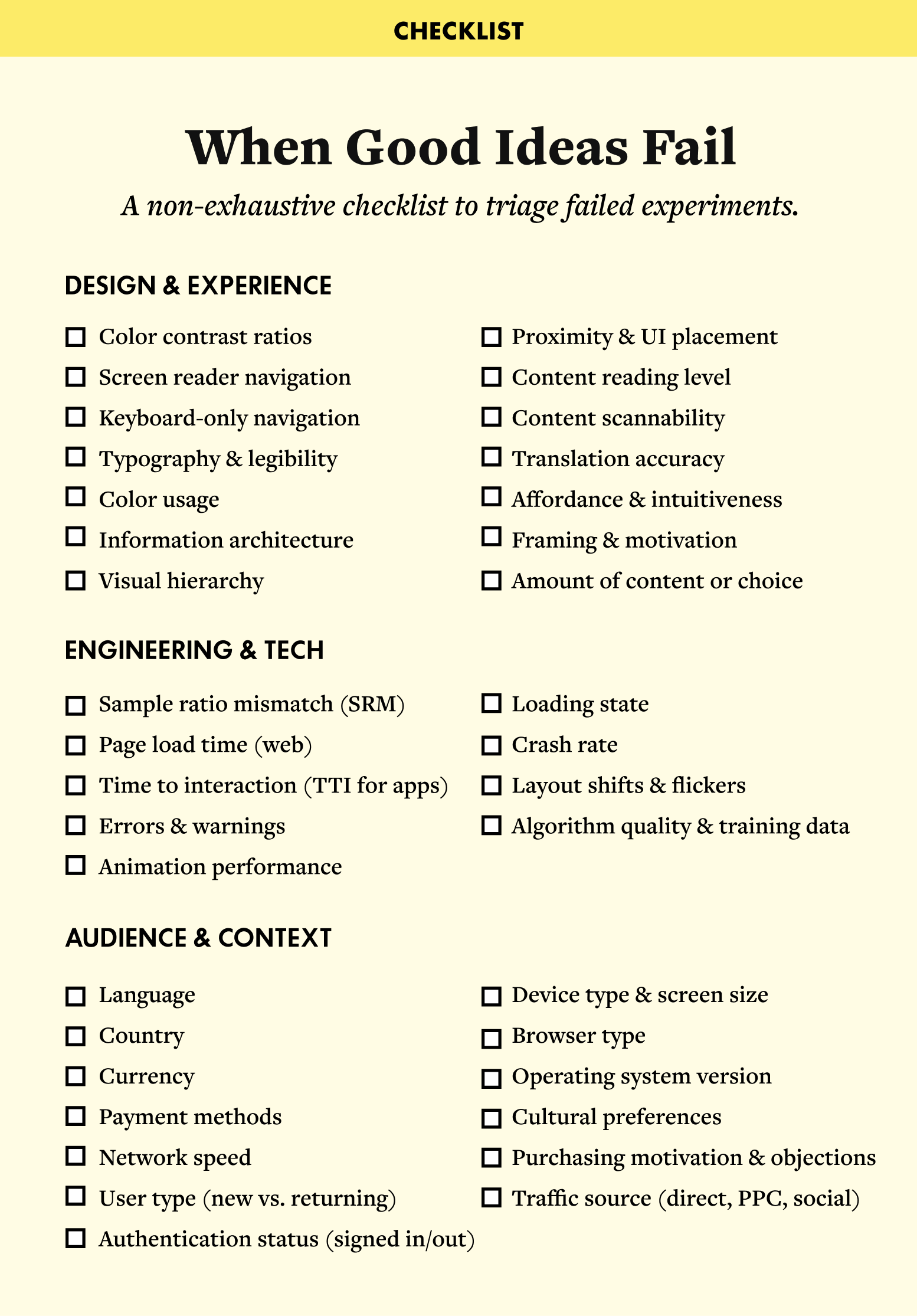 When Good Ideas Fail Checklist A non-exhaustive checklist to triage failed experiments. Section 1: Design & Experience Color contrast ratios Screen reader navigation Keyboard-only navigation Typography & legibility Color usage Information architecture Visual hierarchy Proximity & UI placement Content reading level Content scannability Translation accuracy Affordance & intuitiveness Framing & motivation Amount of content or choice Section 2: Engineering & Tech Sample ratio mismatch (SRM) Page load time (web) Time to interaction (TTI for apps) Errors & warnings Animation performance Loading state Crash rate Layout shifts & flickers Algorithm quality & training data Section 3: Audience & Context Language Country Currency Payment methods Network speed User type (new vs. returning) Authentication status (signed in/out) Device type & screen size Browser type Operating system version Cultural preferences Purchasing motivation & objections Traffic source (direct, PPC, social)