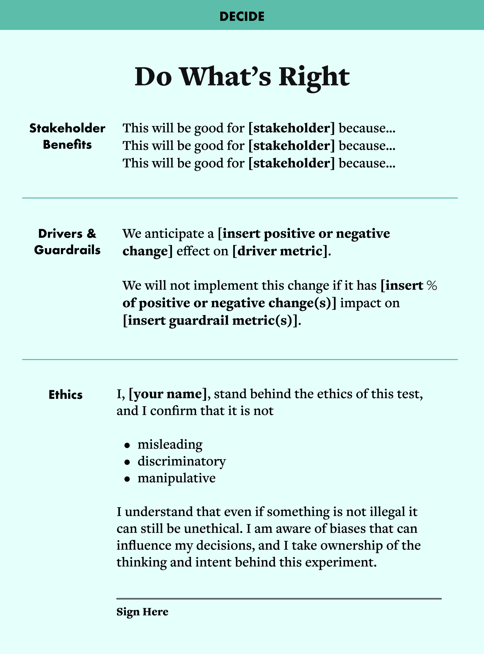 A template that says, "Decide: Do What's Right." There are headings with sentences that have blanks, which need to be filled in. Skateholder benefits: This will be good for [stakeholder] because... This will be good for [stakeholder] because... This will be good for [stakeholder] because... Drivers & Guardrails We anticipate a [insert positive or negative change] effect on [driver metric]. We will not implement this change if it has [insert % of positive or negative change(s)] impact on [insert guardrail metric(s)]. Ethics: I, [your name], stand behind the ethics of this test, and I confirm that it is not   misleading discriminatory manipulative I understand that even if something is not illegal it can still be unethical. I am aware of biases that can influence my decisions, and I take ownership of the thinking and intent behind this experiment. At the bottom there is a place to sign the experimenter's name.