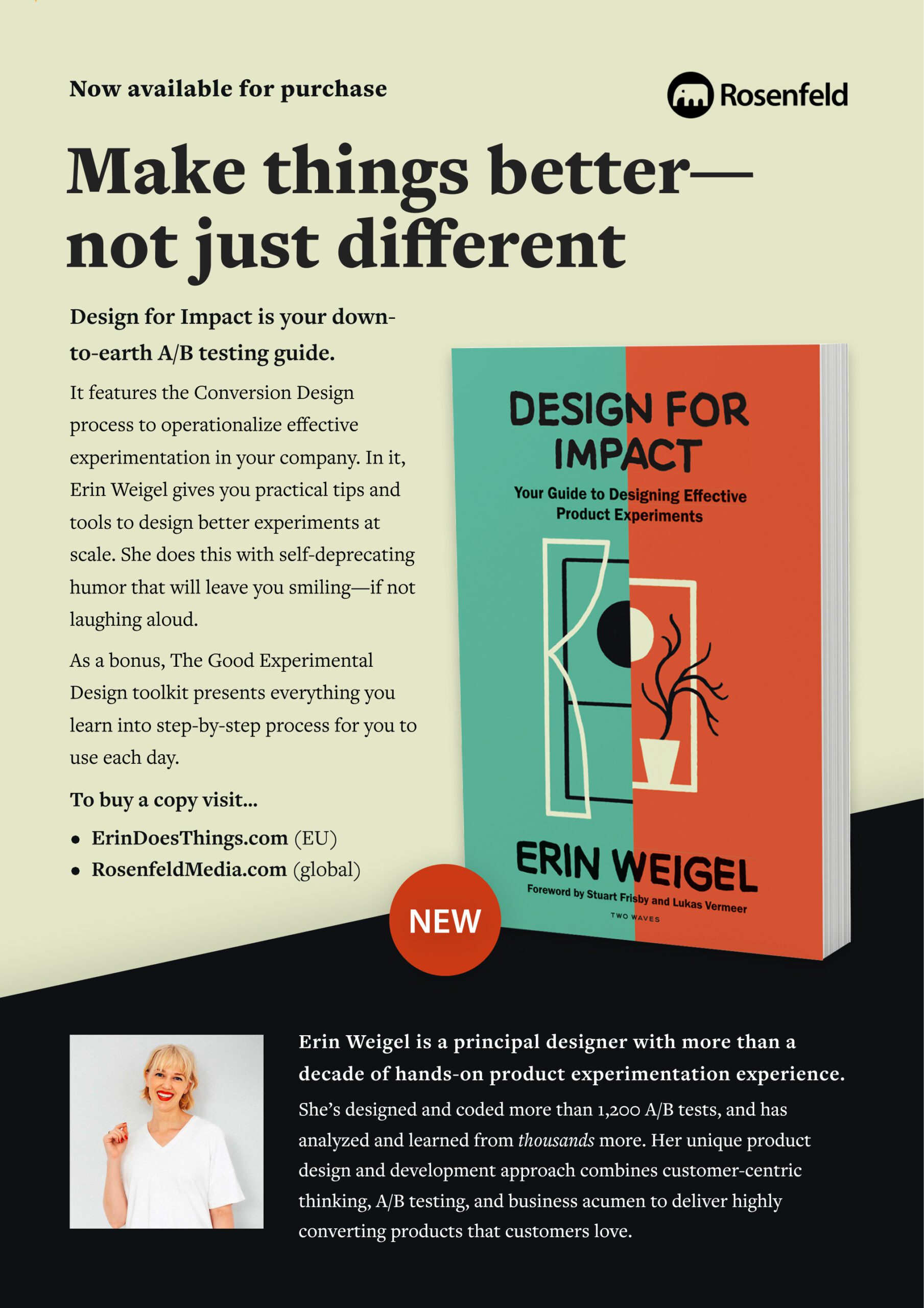Make things better—not just different Design for Impact is your down-to-earth A/B testing guide.  It features the Conversion Design process to operationalize effective experimentation in your company. In it, Erin Weigel gives you practical tips and tools to design better experiments at scale. She does this with self-deprecating humor that will leave you smiling—if not laughing aloud. As a bonus, The Good Experimental Design toolkit presents everything you learn into step-by-step process for you to use each day. To buy a copy visit... ErinDoesThings.com (EU) RosenfeldMedia.com (global)